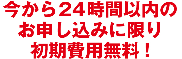 今から24時間以内のお申し込みに限り初期費用無料！